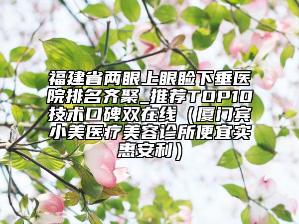 福建省兩眼上眼瞼下垂醫(yī)院排名齊聚_推薦TOP10技術(shù)口碑雙在線（廈門賓小美醫(yī)療美容診所便宜實惠安利）