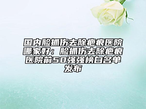 國(guó)內(nèi)臉抓傷去除疤痕醫(yī)院哪家好：臉抓傷去除疤痕醫(yī)院前50強(qiáng)強(qiáng)榜白名單發(fā)布