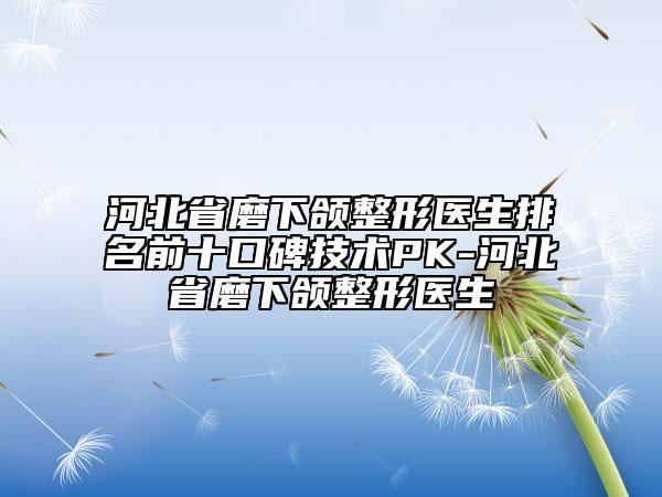 河北省磨下頜整形醫(yī)生排名前十口碑技術(shù)PK-河北省磨下頜整形醫(yī)生