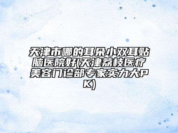 天津市哪的耳朵小雙耳貼腦醫(yī)院好(天津荔枝醫(yī)療美容門診部專家實(shí)力大PK)