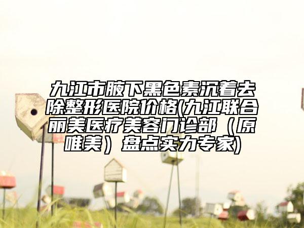 九江市腋下黑色素沉著去除整形醫(yī)院價(jià)格(九江聯(lián)合麗美醫(yī)療美容門診部（原唯美）盤點(diǎn)實(shí)力專家)