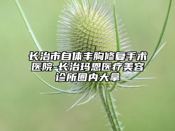 長治市自體豐胸修復(fù)手術(shù)醫(yī)院-長治瑪恩醫(yī)療美容診所圈內(nèi)大拿
