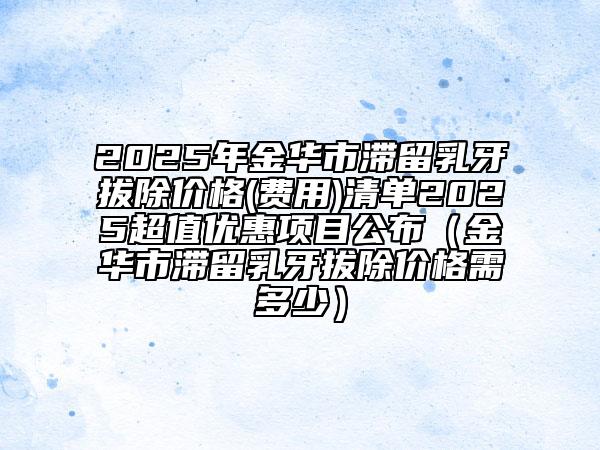2025年金華市滯留乳牙拔除價(jià)格(費(fèi)用)清單2025超值優(yōu)惠項(xiàng)目公布（金華市滯留乳牙拔除價(jià)格需多少）