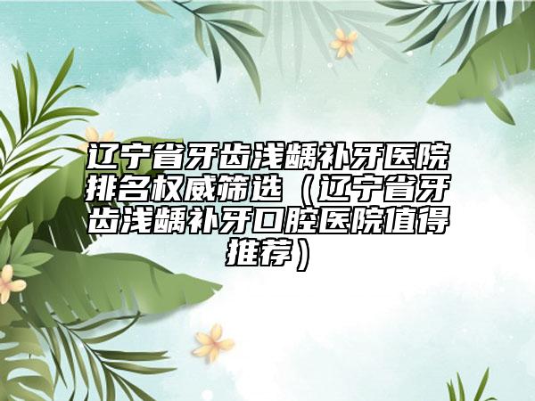 遼寧省牙齒淺齲補(bǔ)牙醫(yī)院排名權(quán)威篩選（遼寧省牙齒淺齲補(bǔ)牙口腔醫(yī)院值得推薦）