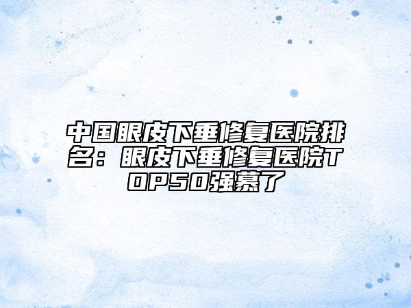 中國眼皮下垂修復(fù)醫(yī)院排名：眼皮下垂修復(fù)醫(yī)院TOP50強慕了