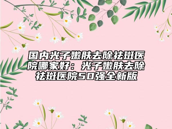國(guó)內(nèi)光子嫩膚去除祛斑醫(yī)院哪家好：光子嫩膚去除祛斑醫(yī)院50強(qiáng)全新版