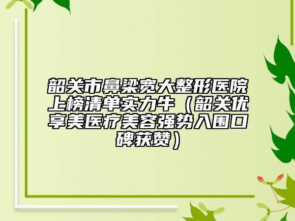 韶關(guān)市鼻梁寬大整形醫(yī)院上榜清單實(shí)力牛（韶關(guān)優(yōu)享美醫(yī)療美容強(qiáng)勢入圍口碑獲贊）