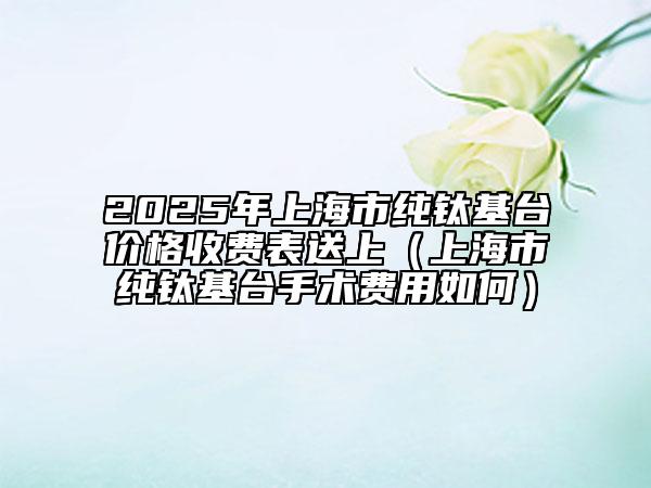 2025年上海市純鈦基臺價格收費表送上（上海市純鈦基臺手術(shù)費用如何）