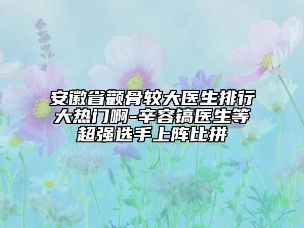 安徽省顴骨較大醫(yī)生排行大熱門啊-辛容鎬醫(yī)生等超強(qiáng)選手上陣比拼