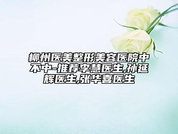 柳州醫(yī)美整形美容醫(yī)院中不中-推薦李慧醫(yī)生,孫延輝醫(yī)生,張華喜醫(yī)生
