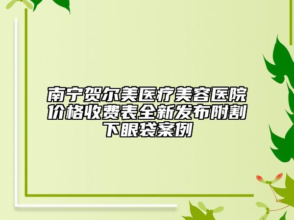 南寧賀爾美醫(yī)療美容醫(yī)院價(jià)格收費(fèi)表全新發(fā)布附割下眼袋案例