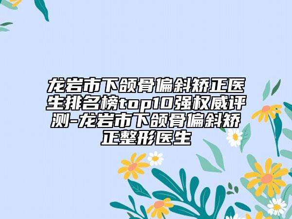 龍巖市下頜骨偏斜矯正醫(yī)生排名榜top10強權(quán)威評測-龍巖市下頜骨偏斜矯正整形醫(yī)生