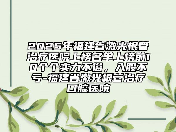 2025年福建省激光根管治療醫(yī)院上榜名單上榜前10個(gè)個(gè)實(shí)力不俗，入股不虧-福建省激光根管治療口腔醫(yī)院