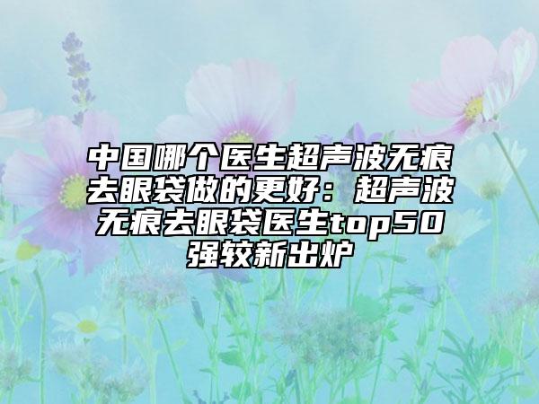中國哪個醫(yī)生超聲波無痕去眼袋做的更好：超聲波無痕去眼袋醫(yī)生top50強較新出爐