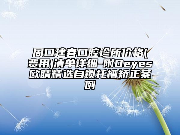 周口建春口腔診所價格(費用)清單詳細(xì)-附Oeyes歐睛精選自鎖托槽矯正案例