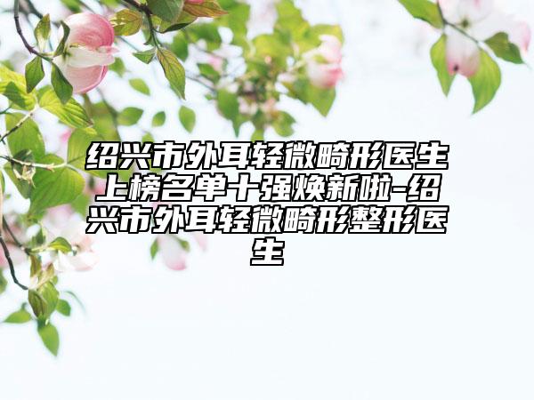 紹興市外耳輕微畸形醫(yī)生上榜名單十強煥新啦-紹興市外耳輕微畸形整形醫(yī)生