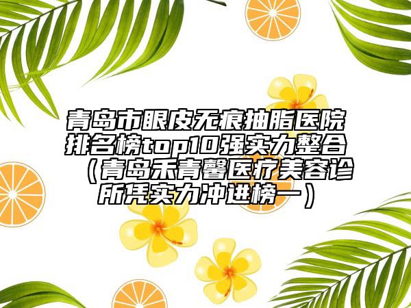 青島市眼皮無痕抽脂醫(yī)院排名榜top10強實力整合（青島禾青馨醫(yī)療美容診所憑實力沖進榜一）