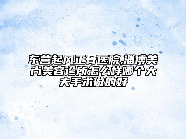 東營起風正骨醫(yī)院,淄博美尚美容診所怎么樣哪個大夫手術做的好