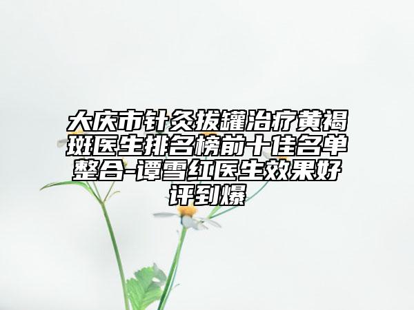 大慶市針灸拔罐治療黃褐斑醫(yī)生排名榜前十佳名單整合-譚雪紅醫(yī)生效果好評到爆