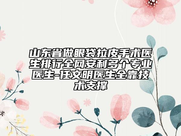 山東省做眼袋拉皮手術(shù)醫(yī)生排行全網(wǎng)安利多個專業(yè)醫(yī)生-任文明醫(yī)生全靠技術(shù)支撐
