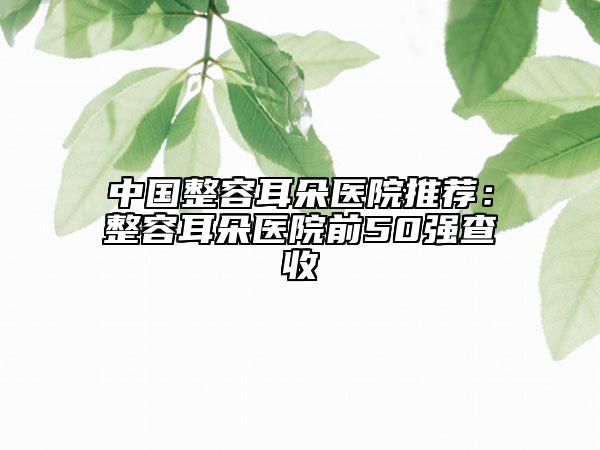 中國(guó)整容耳朵醫(yī)院推薦：整容耳朵醫(yī)院前50強(qiáng)查收