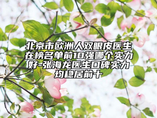 北京市歐洲人雙眼皮醫(yī)生在榜名單前10強(qiáng)哪個(gè)實(shí)力好-張海龍醫(yī)生口碑實(shí)力均穩(wěn)居前十