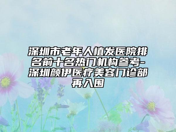 深圳市老年人植發(fā)醫(yī)院排名前十名熱門機構參考-深圳顏伊醫(yī)療美容門診部再入圍