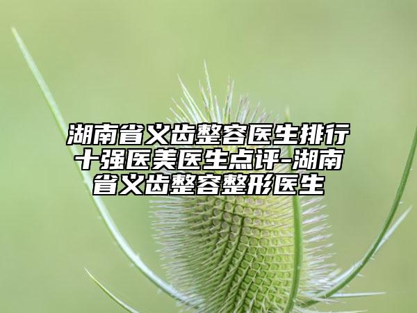 湖南省義齒整容醫(yī)生排行十強醫(yī)美醫(yī)生點評-湖南省義齒整容整形醫(yī)生
