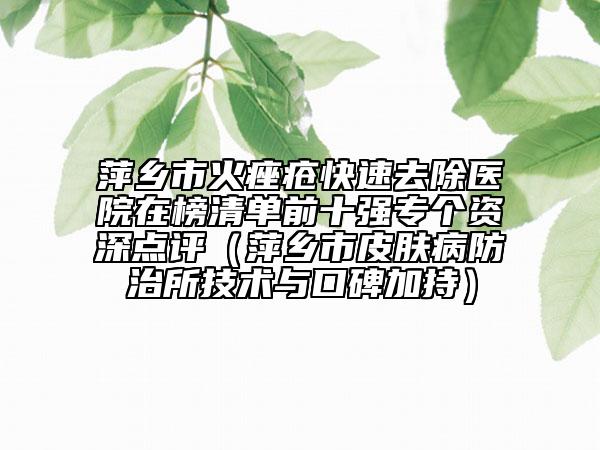 萍鄉(xiāng)市火痤瘡快速去除醫(yī)院在榜清單前十強專個資深點評（萍鄉(xiāng)市皮膚病防治所技術(shù)與口碑加持）