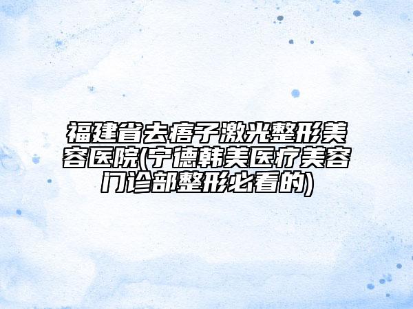 福建省去痦子激光整形美容醫(yī)院(寧德韓美醫(yī)療美容門診部整形必看的)