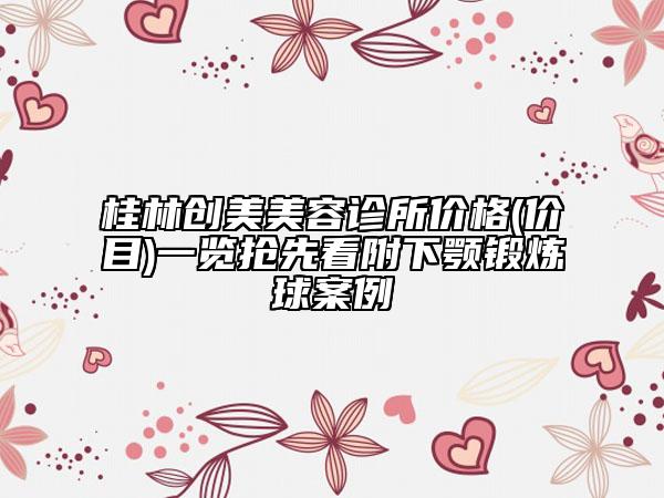 桂林創(chuàng)美美容診所價(jià)格(價(jià)目)一覽搶先看附下顎鍛煉球案例