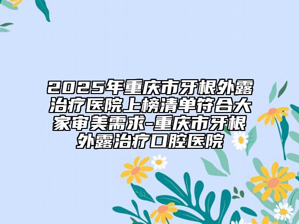 2025年重慶市牙根外露治療醫(yī)院上榜清單符合大家審美需求-重慶市牙根外露治療口腔醫(yī)院