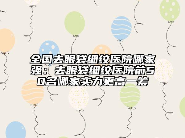 全國去眼袋細(xì)紋醫(yī)院哪家強(qiáng)：去眼袋細(xì)紋醫(yī)院前50名哪家實(shí)力更高一籌