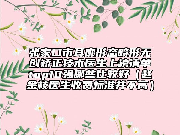 張家口市耳廓形態(tài)畸形無創(chuàng)矯正技術(shù)醫(yī)生上榜清單top10強(qiáng)哪些比較好（趙金枝醫(yī)生收費(fèi)標(biāo)準(zhǔn)并不高）