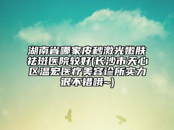 湖南省哪家皮秒激光嫩膚祛斑醫(yī)院較好(長(zhǎng)沙市天心區(qū)溫宏醫(yī)療美容診所實(shí)力很不錯(cuò)哦~)