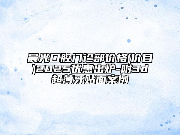 晨光口腔門診部價(jià)格(價(jià)目)2025優(yōu)惠出爐-附3d超薄牙貼面案例