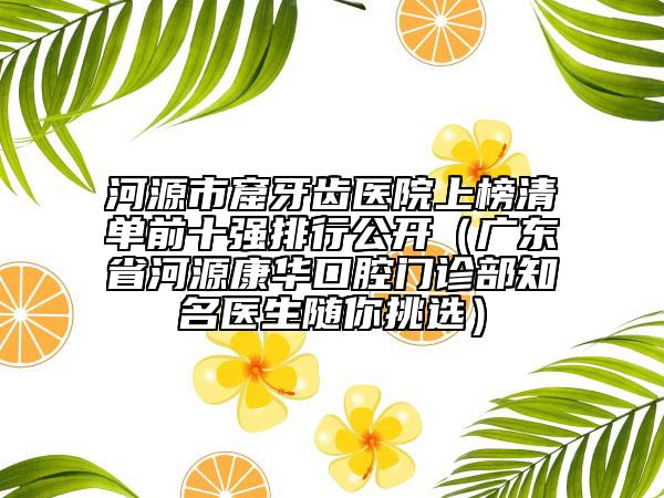 河源市窟牙齒醫(yī)院上榜清單前十強(qiáng)排行公開（廣東省河源康華口腔門診部知名醫(yī)生隨你挑選）