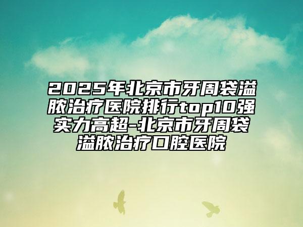 2025年北京市牙周袋溢膿治療醫(yī)院排行top10強(qiáng)實(shí)力高超-北京市牙周袋溢膿治療口腔醫(yī)院