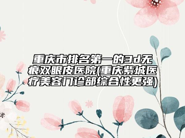 重慶市排名第一的3d無痕雙眼皮醫(yī)院(重慶紫城醫(yī)療美容門診部綜合性更強(qiáng))