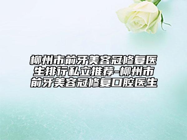 柳州市前牙美容冠修復(fù)醫(yī)生排行私立推薦-柳州市前牙美容冠修復(fù)口腔醫(yī)生