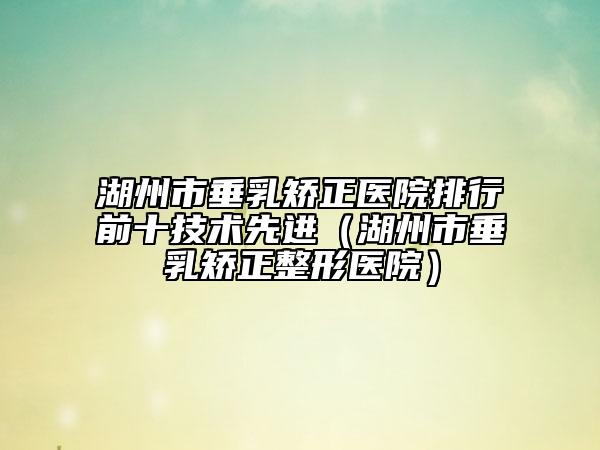 湖州市垂乳矯正醫(yī)院排行前十技術(shù)先進(jìn)（湖州市垂乳矯正整形醫(yī)院）