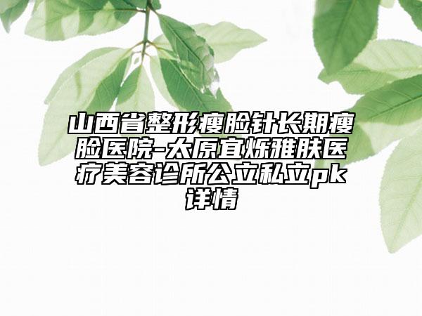 山西省整形瘦臉針長(zhǎng)期瘦臉醫(yī)院-太原宜爍雅膚醫(yī)療美容診所公立私立pk詳情