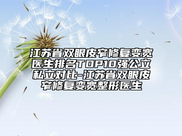 江蘇省雙眼皮窄修復(fù)變寬醫(yī)生排名TOP10強(qiáng)公立私立對(duì)比-江蘇省雙眼皮窄修復(fù)變寬整形醫(yī)生