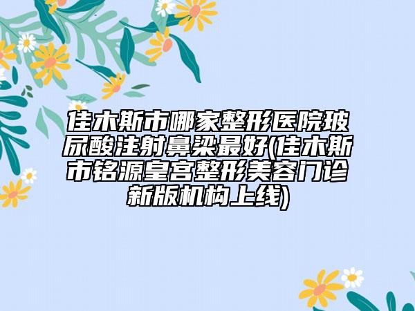 佳木斯市哪家整形醫(yī)院玻尿酸注射鼻梁最好(佳木斯市銘源皇宮整形美容門診新版機(jī)構(gòu)上線)