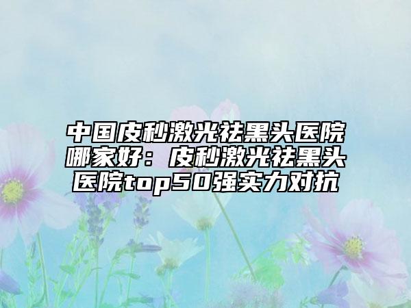 中國(guó)皮秒激光祛黑頭醫(yī)院哪家好：皮秒激光祛黑頭醫(yī)院top50強(qiáng)實(shí)力對(duì)抗