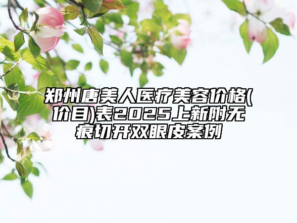 鄭州唐美人醫(yī)療美容價(jià)格(價(jià)目)表2025上新附無痕切開雙眼皮案例