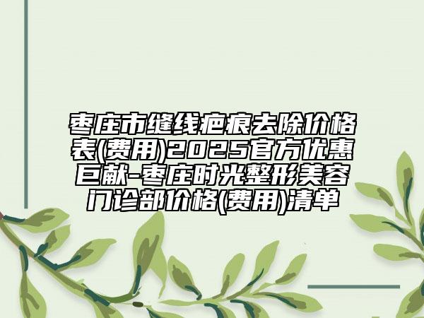 棗莊市縫線疤痕去除價格表(費(fèi)用)2025官方優(yōu)惠巨獻(xiàn)-棗莊時光整形美容門診部價格(費(fèi)用)清單