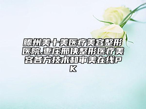 滕州美十美醫(yī)療美容整形醫(yī)院,棗莊邢俠整形醫(yī)療美容各方技術和審美在線PK