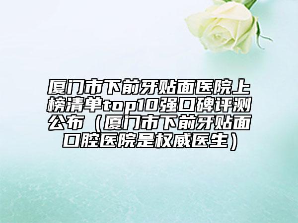 廈門市下前牙貼面醫(yī)院上榜清單top10強(qiáng)口碑評(píng)測(cè)公布（廈門市下前牙貼面口腔醫(yī)院是權(quán)威醫(yī)生）