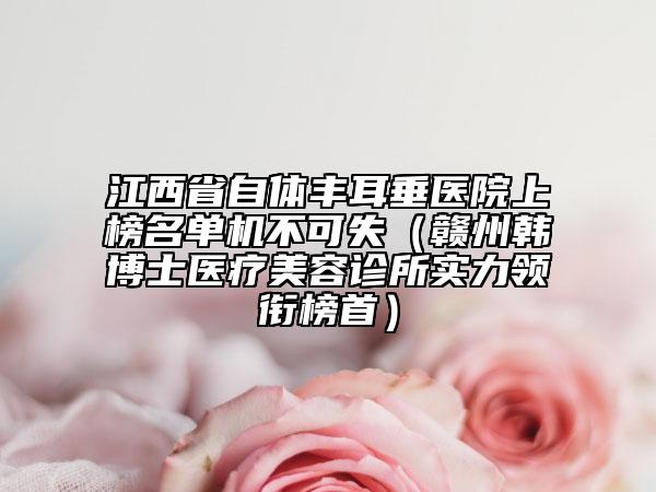江西省自體豐耳垂醫(yī)院上榜名單機不可失（贛州韓博士醫(yī)療美容診所實力領銜榜首）
